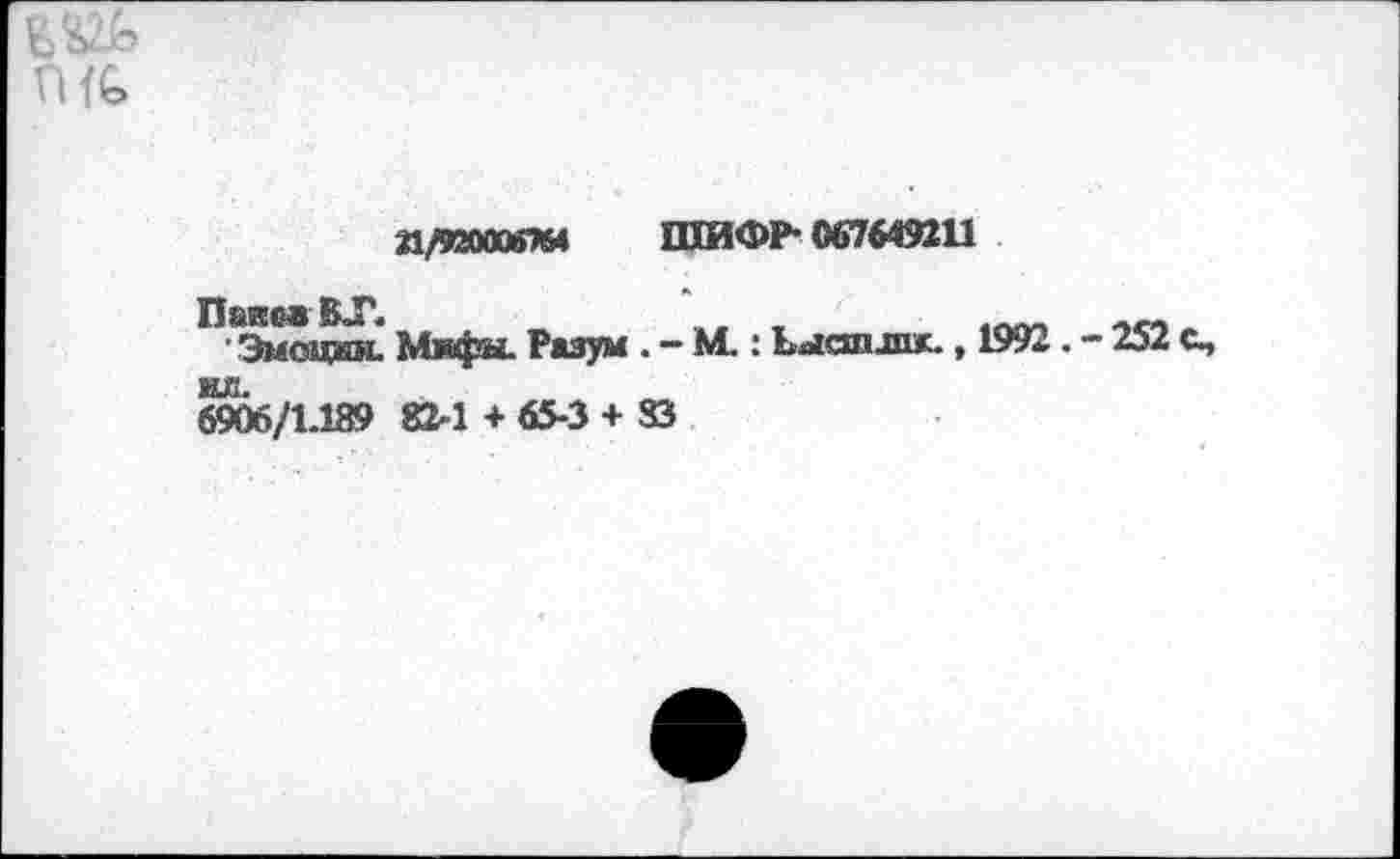 ﻿гие»
Л/ЯЯОООЙ7Ы ШИФР- 067649211
Паков ВТ. _	,	1Пт -»со.
Эмоции. Мифы. Разум . - М.: Ьыапзпк., 1992. - 252 с,
ИЛ.
6906/1-139 82-1 +65-3 + 83